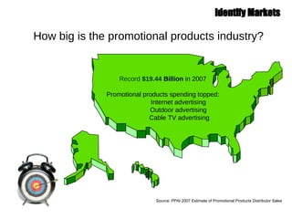 How big is the promotional products industry? Record  $19.44  Billion  in 2007 Promotional products spending topped:   Internet advertising   Outdoor advertising   Cable TV advertising Source: PPAI 2007 Estimate of Promotional Products Distributor Sales 