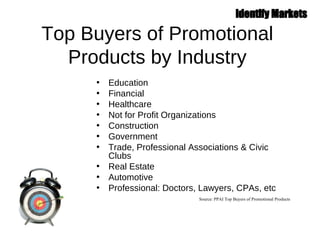 Top Buyers of Promotional Products by Industry Education Financial Healthcare Not for Profit Organizations Construction Government  Trade, Professional Associations & Civic Clubs Real Estate Automotive Professional: Doctors, Lawyers, CPAs, etc Source: PPAI Top Buyers of Promotional Products 