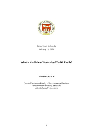 1
Paneuropean University
February 15 , 2014
What is the Role of Sovereign Wealth Funds?
Antonia FICOVA
Doctoral Student at Faculty of Economics and Business
Paneuropean University, Bratislava
antonia.ficova@yahoo.com
 