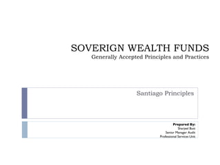 SOVERIGN WEALTH FUNDS Generally Accepted Principles and Practices Santiago Principles Prepared By: Sharjeel Butt Senior Manager Audit Professional Services Unit 