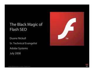 The Black Magic of
    Flash SEO

    Duane Nickull
    Sr. Technical Evangelist
    Adobe Systems
    July 2008


                                                                  ®




Copyright 2008 Adobe Systems Incorporated. All rights reserved.
 