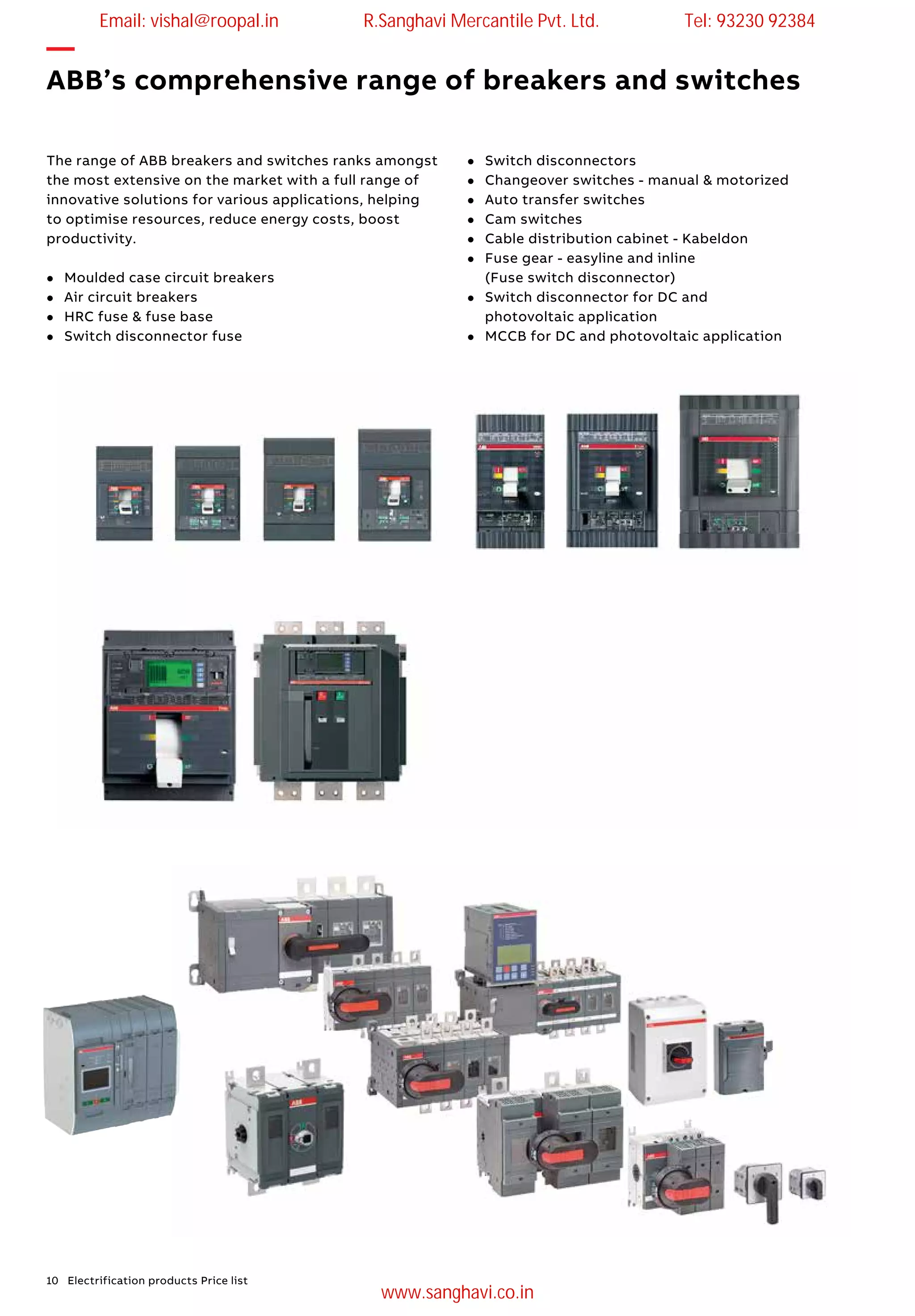 10 Electrification products Price list
The range of ABB breakers and switches ranks amongst
the most extensive on the market with a full range of
innovative solutions for various applications, helping
to optimise resources, reduce energy costs, boost
productivity.
l	 Moulded case circuit breakers
l	 Air circuit breakers
l	 HRC fuse & fuse base
l	 Switch disconnector fuse
l	 Switch disconnectors
l	 Changeover switches - manual & motorized
l	 Auto transfer switches
l	 Cam switches
l	 Cable distribution cabinet - Kabeldon
l	 Fuse gear - easyline and inline
(Fuse switch disconnector)
l	 Switch disconnector for DC and
photovoltaic application
l	 MCCB for DC and photovoltaic application
—
ABB’s comprehensive range of breakers and switches
Email: vishal@roopal.in R.Sanghavi Mercantile Pvt. Ltd. Tel: 93230 92384
www.sanghavi.co.in
 