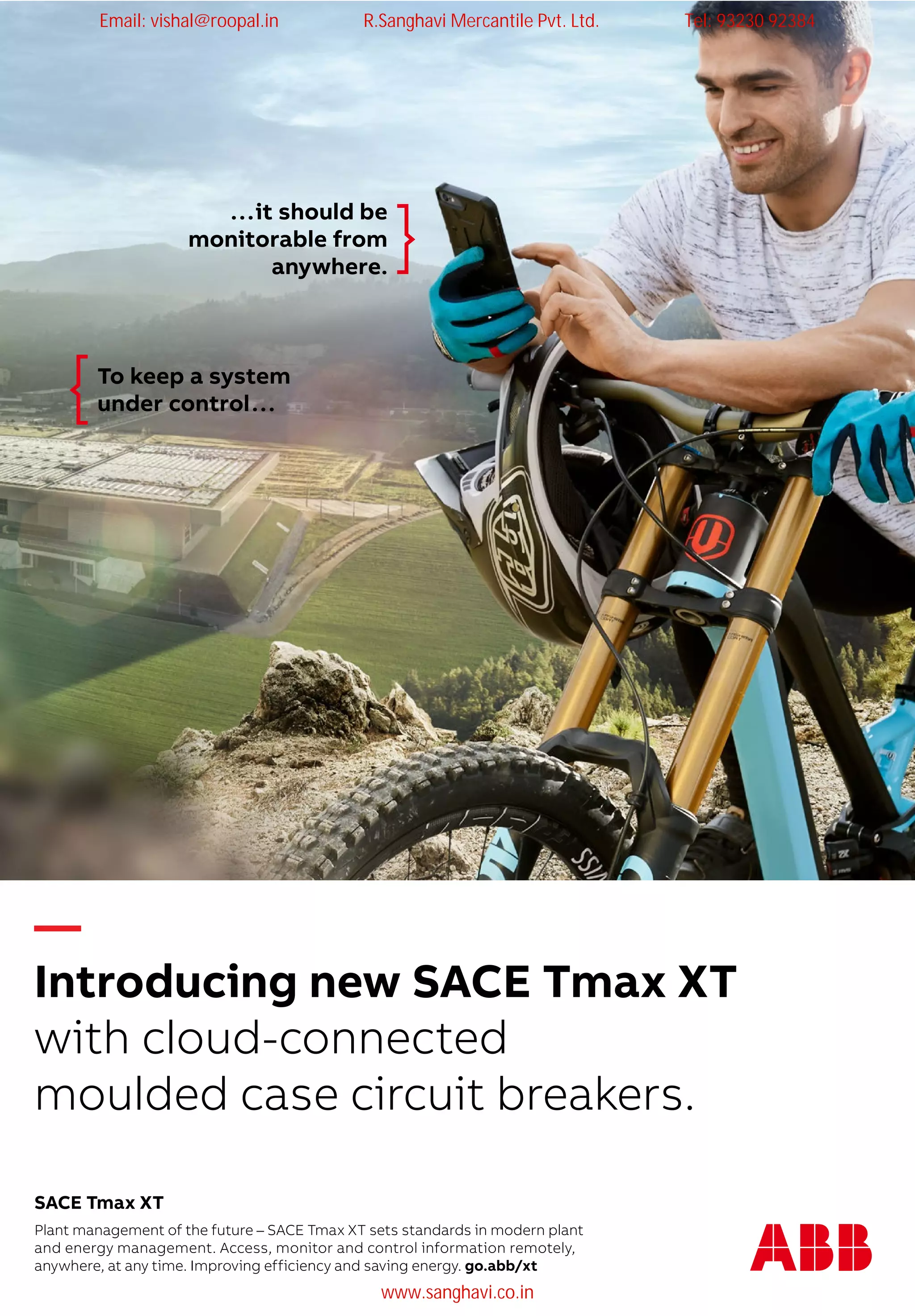 —
Break new ground
with cloud-connected
moulded case circuit breakers.
...it should be
monitorable from
anywhere.
To keep a system
under control...
Plant management of the future – SACE Tmax XT sets standards in modern plant
and energy management. Access, monitor and control information remotely,
anywhere, at any time. Improving efficiency and saving energy. go.abb/xt
SACE Tmax XT
—
Introducing new SACE Tmax XT
with cloud-connected
moulded case circuit breakers.
—
Break new ground
with cloud-connected
moulded case circuit breakers.
...it should be
monitorable from
anywhere.
To keep a system
under control...
Plant management of the future – SACE Tmax XT sets standards in modern plant
and energy management. Access, monitor and control information remotely,
anywhere, at any time. Improving efficiency and saving energy. go.abb/xt
SACE Tmax XT
Email: vishal@roopal.in R.Sanghavi Mercantile Pvt. Ltd. Tel: 93230 92384
www.sanghavi.co.in
 