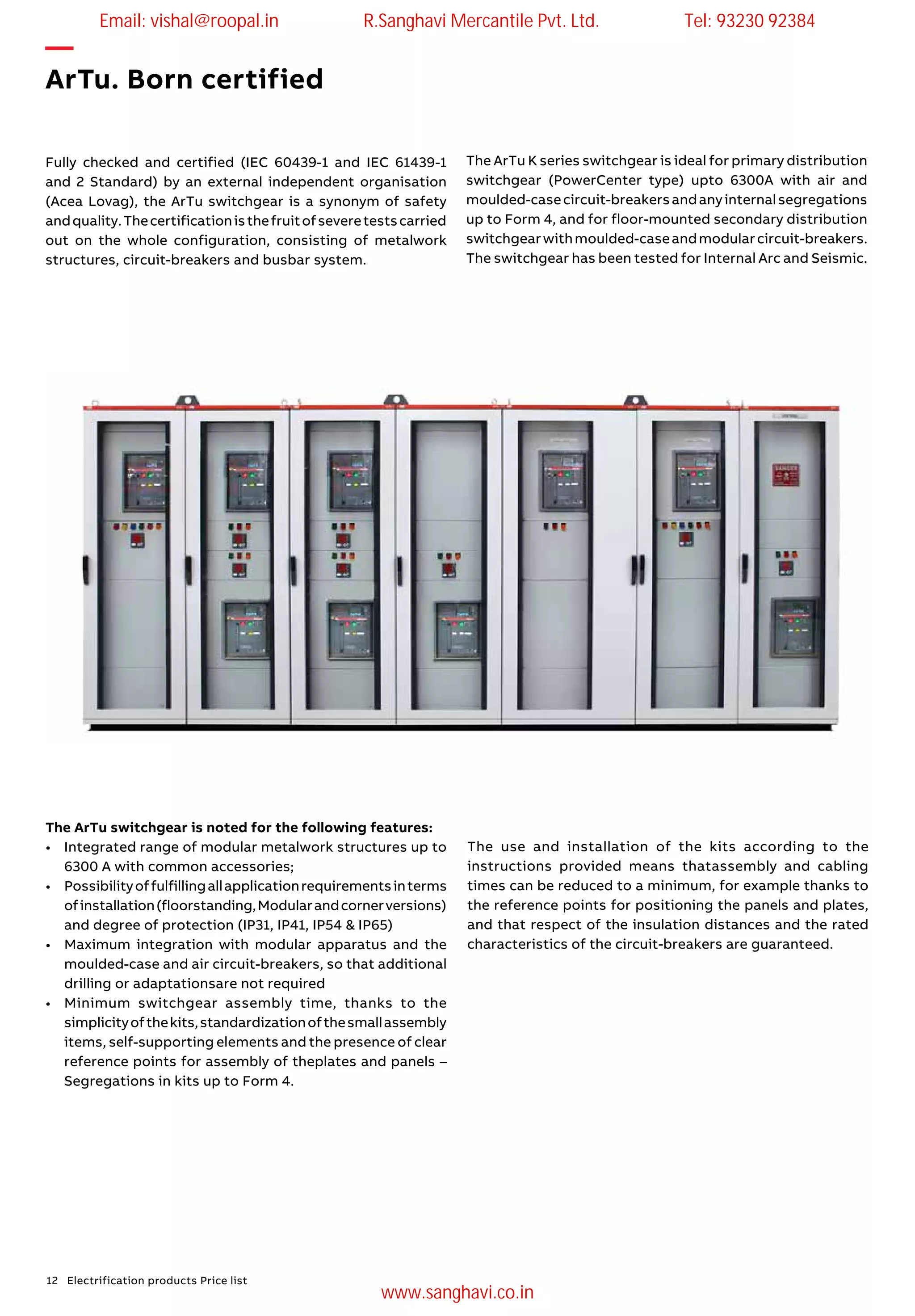 12 Electrification products Price list
—
ArTu. Born certified
Fully checked and certified (IEC 60439-1 and IEC 61439-1
and 2 Standard) by an external independent organisation
(Acea Lovag), the ArTu switchgear is a synonym of safety
andquality.Thecertificationisthefruitofseveretestscarried
out on the whole configuration, consisting of metalwork
structures, circuit-breakers and busbar system.
The ArTu switchgear is noted for the following features:
•	 Integrated range of modular metalwork structures up to
6300 A with common accessories;
•	 Possibilityoffulfillingallapplicationrequirementsinterms
ofinstallation(floorstanding,Modularandcornerversions)
and degree of protection (IP31, IP41, IP54 & IP65)
•	 Maximum integration with modular apparatus and the
moulded-case and air circuit-breakers, so that additional
drilling or adaptationsare not required
•	 Minimum switchgear assembly time, thanks to the
simplicityofthekits,standardizationofthesmallassembly
items, self-supporting elements and the presence of clear
reference points for assembly of theplates and panels –
Segregations in kits up to Form 4.
The ArTu K series switchgear is ideal for primary distribution
switchgear (PowerCenter type) upto 6300A with air and
moulded-casecircuit-breakersandanyinternalsegregations
up to Form 4, and for floor-mounted secondary distribution
switchgearwithmoulded-caseandmodularcircuit-breakers.
The switchgear has been tested for Internal Arc and Seismic.
The use and installation of the kits according to the
instructions provided means thatassembly and cabling
times can be reduced to a minimum, for example thanks to
the reference points for positioning the panels and plates,
and that respect of the insulation distances and the rated
characteristics of the circuit-breakers are guaranteed.
Email: vishal@roopal.in R.Sanghavi Mercantile Pvt. Ltd. Tel: 93230 92384
www.sanghavi.co.in
 