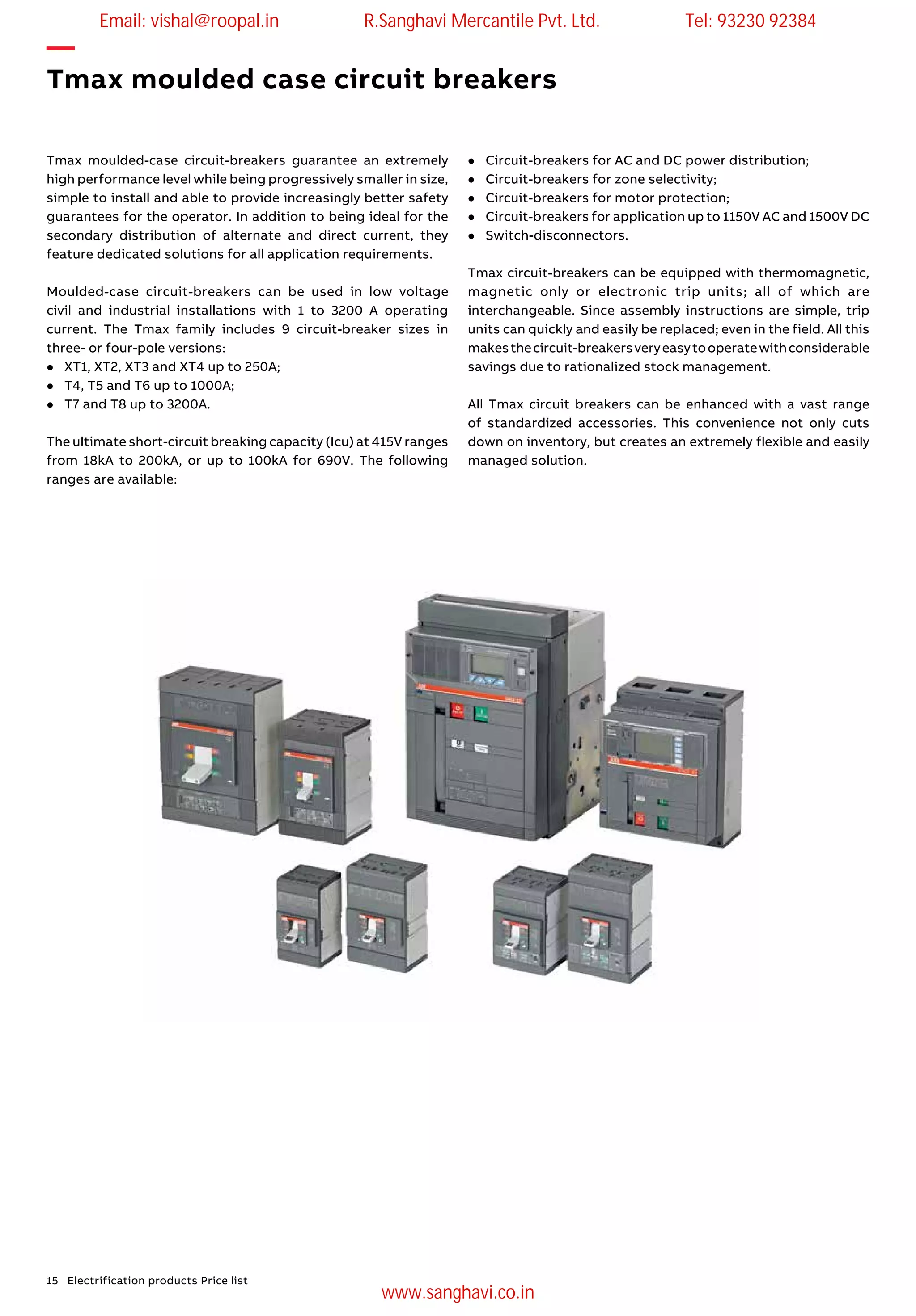 15 Electrification products Price list
Tmax moulded-case circuit-breakers guarantee an extremely
high performance level while being progressively smaller in size,
simple to install and able to provide increasingly better safety
guarantees for the operator. In addition to being ideal for the
secondary distribution of alternate and direct current, they
feature dedicated solutions for all application requirements.
Moulded-case circuit-breakers can be used in low voltage
civil and industrial installations with 1 to 3200 A operating
current. The Tmax family includes 9 circuit-breaker sizes in
three- or four-pole versions:
l	 XT1, XT2, XT3 and XT4 up to 250A;
l	 T4, T5 and T6 up to 1000A;
l	T7 and T8 up to 3200A.
The ultimate short-circuit breaking capacity (Icu) at 415V ranges
from 18kA to 200kA, or up to 100kA for 690V. The following
ranges are available:
—
Tmax moulded case circuit breakers
l	Circuit-breakers for AC and DC power distribution;
l	Circuit-breakers for zone selectivity;
l	Circuit-breakers for motor protection;
l	 Circuit-breakers for application up to 1150V AC and 1500V DC
l	Switch-disconnectors.
Tmax circuit-breakers can be equipped with thermomagnetic,
magnetic only or electronic trip units; all of which are
interchangeable. Since assembly instructions are simple, trip
units can quickly and easily be replaced; even in the field. All this
makesthecircuit-breakersveryeasytooperatewithconsiderable
savings due to rationalized stock management.
All Tmax circuit breakers can be enhanced with a vast range
of standardized accessories. This convenience not only cuts
down on inventory, but creates an extremely flexible and easily
managed solution.
Email: vishal@roopal.in R.Sanghavi Mercantile Pvt. Ltd. Tel: 93230 92384
www.sanghavi.co.in
 