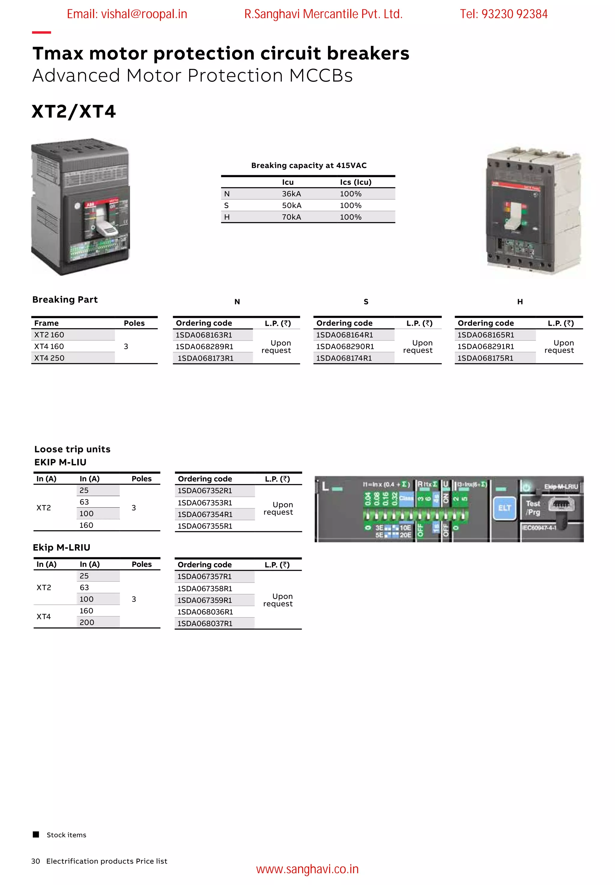 30 Electrification products Price list
Loose trip units
EKIP M-LIU
Ordering code L.P. (`)
1SDA067352R1
Upon
request
1SDA067353R1
1SDA067354R1
1SDA067355R1
In (A) In (A) Poles
XT2
25
3
63
100
160
Ordering code L.P. (`)
1SDA067357R1
Upon
request
1SDA067358R1
1SDA067359R1
1SDA068036R1
1SDA068037R1
In (A) In (A) Poles
XT2
25
3
63
100
XT4
160
200
Ekip M-LRIU
—
Tmax motor protection circuit breakers
Advanced Motor Protection MCCBs
 Stock items
XT2/XT4
Icu Ics (Icu)
N 36kA 100%
S 50kA 100%
H 70kA 100%
Breaking capacity at 415VAC
Ordering code L.P. (`)
1SDA068164R1
Upon
request1SDA068290R1
1SDA068174R1
Frame Poles
XT2 160
3XT4 160
XT4 250
Ordering code L.P. (`)
1SDA068163R1
Upon
request1SDA068289R1
1SDA068173R1
Ordering code L.P. (`)
1SDA068165R1
Upon
request1SDA068291R1
1SDA068175R1
N S HBreaking Part
Email: vishal@roopal.in R.Sanghavi Mercantile Pvt. Ltd. Tel: 93230 92384
www.sanghavi.co.in
 