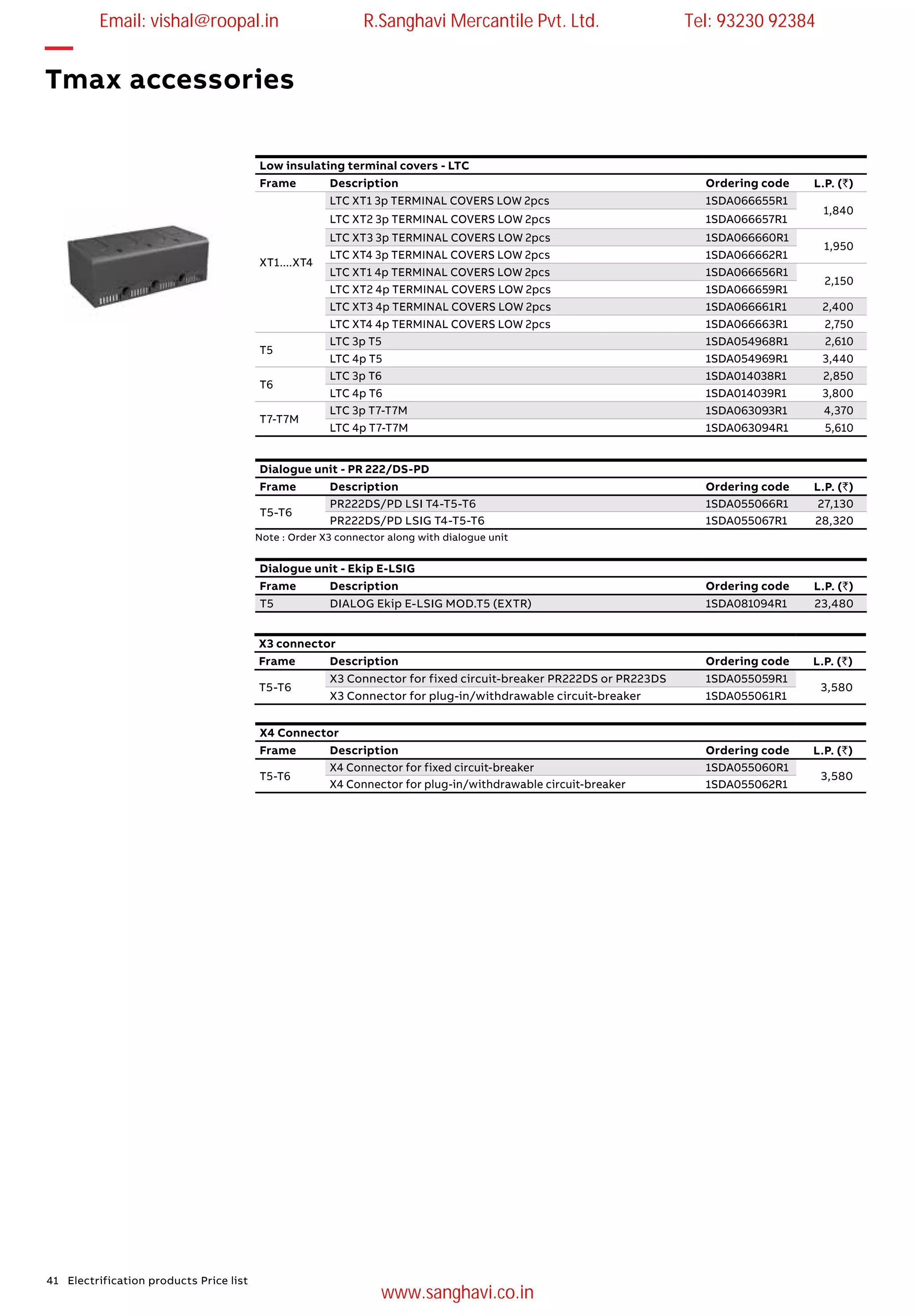 41 Electrification products Price list
Dialogue unit - PR 222/DS-PD
Frame Description Ordering code L.P. (`)
T5-T6
PR222DS/PD LSI T4-T5-T6 1SDA055066R1 27,130
PR222DS/PD LSIG T4-T5-T6 1SDA055067R1 28,320
Dialogue unit - Ekip E-LSIG
Frame Description Ordering code L.P. (`)
T5 DIALOG Ekip E-LSIG MOD.T5 (EXTR) 1SDA081094R1 23,480
Note : Order X3 connector along with dialogue unit
Low insulating terminal covers - LTC
Frame Description Ordering code L.P. (`)
XT1....XT4
LTC XT1 3p TERMINAL COVERS LOW 2pcs 1SDA066655R1
1,840
LTC XT2 3p TERMINAL COVERS LOW 2pcs 1SDA066657R1
LTC XT3 3p TERMINAL COVERS LOW 2pcs 1SDA066660R1
1,950
LTC XT4 3p TERMINAL COVERS LOW 2pcs 1SDA066662R1
LTC XT1 4p TERMINAL COVERS LOW 2pcs 1SDA066656R1
2,150
LTC XT2 4p TERMINAL COVERS LOW 2pcs 1SDA066659R1
LTC XT3 4p TERMINAL COVERS LOW 2pcs 1SDA066661R1 2,400
LTC XT4 4p TERMINAL COVERS LOW 2pcs 1SDA066663R1 2,750
T5
LTC 3p T5 1SDA054968R1 2,610
LTC 4p T5 1SDA054969R1 3,440
T6
LTC 3p T6 1SDA014038R1 2,850
LTC 4p T6 1SDA014039R1 3,800
T7-T7M
LTC 3p T7-T7M 1SDA063093R1 4,370
LTC 4p T7-T7M 1SDA063094R1 5,610
X3 connector
Frame Description Ordering code L.P. (`)
T5-T6
X3 Connector for fixed circuit-breaker PR222DS or PR223DS 1SDA055059R1
3,580
X3 Connector for plug-in/withdrawable circuit-breaker 1SDA055061R1
X4 Connector
Frame Description Ordering code L.P. (`)
T5-T6
X4 Connector for fixed circuit-breaker 1SDA055060R1
3,580
X4 Connector for plug-in/withdrawable circuit-breaker 1SDA055062R1
—
Tmax accessories
Email: vishal@roopal.in R.Sanghavi Mercantile Pvt. Ltd. Tel: 93230 92384
www.sanghavi.co.in
 