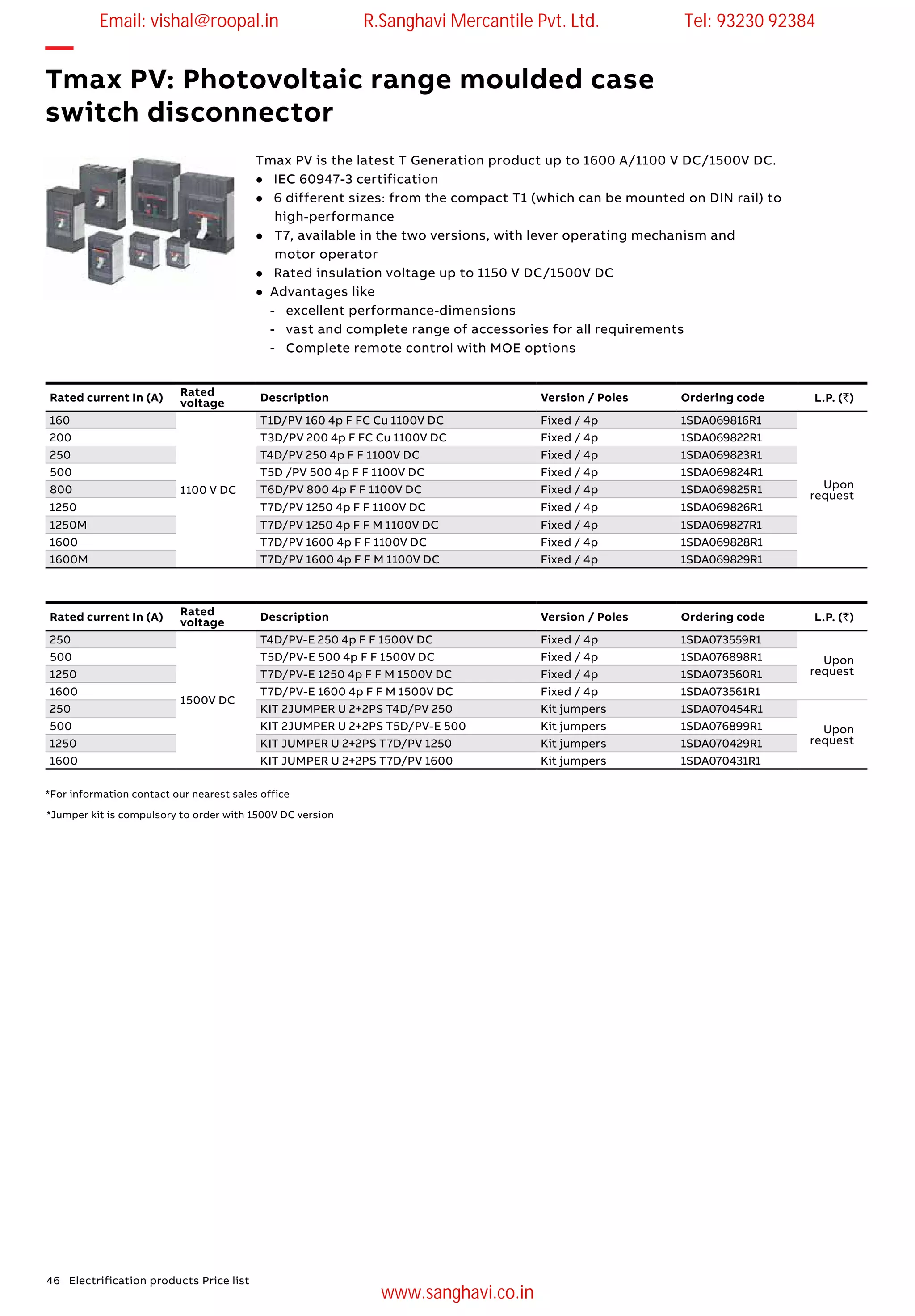 46 Electrification products Price list
*Jumper kit is compulsory to order with 1500V DC version
Tmax PV is the latest T Generation product up to 1600 A/1100 V DC/1500V DC.
l IEC 60947-3 certification
l 6 different sizes: from the compact T1 (which can be mounted on DIN rail) to 	
	high-performance
l	 T7, available in the two versions, with lever operating mechanism and
	 motor operator
l Rated insulation voltage up to 1150 V DC/1500V DC
l Advantages like
- excellent performance-dimensions
- vast and complete range of accessories for all requirements
- Complete remote control with MOE options
—
Tmax PV: Photovoltaic range moulded case
switch disconnector
Rated current In (A) Rated
voltage Description Version / Poles Ordering code L.P. (`)
160
1100 V DC
T1D/PV 160 4p F FC Cu 1100V DC Fixed / 4p 1SDA069816R1
Upon
request
200 T3D/PV 200 4p F FC Cu 1100V DC Fixed / 4p 1SDA069822R1
250 T4D/PV 250 4p F F 1100V DC Fixed / 4p 1SDA069823R1
500 T5D /PV 500 4p F F 1100V DC Fixed / 4p 1SDA069824R1
800 T6D/PV 800 4p F F 1100V DC Fixed / 4p 1SDA069825R1
1250 T7D/PV 1250 4p F F 1100V DC Fixed / 4p 1SDA069826R1
1250M T7D/PV 1250 4p F F M 1100V DC Fixed / 4p 1SDA069827R1
1600 T7D/PV 1600 4p F F 1100V DC Fixed / 4p 1SDA069828R1
1600M T7D/PV 1600 4p F F M 1100V DC Fixed / 4p 1SDA069829R1
Rated current In (A) Rated
voltage Description Version / Poles Ordering code L.P. (`)
250
1500V DC
T4D/PV-E 250 4p F F 1500V DC Fixed / 4p 1SDA073559R1
Upon
request
500 T5D/PV-E 500 4p F F 1500V DC Fixed / 4p 1SDA076898R1
1250 T7D/PV-E 1250 4p F F M 1500V DC Fixed / 4p 1SDA073560R1
1600 T7D/PV-E 1600 4p F F M 1500V DC Fixed / 4p 1SDA073561R1
250 KIT 2JUMPER U 2+2PS T4D/PV 250 Kit jumpers 1SDA070454R1
Upon
request
500 KIT 2JUMPER U 2+2PS T5D/PV-E 500 Kit jumpers 1SDA076899R1
1250 KIT JUMPER U 2+2PS T7D/PV 1250 Kit jumpers 1SDA070429R1
1600 KIT JUMPER U 2+2PS T7D/PV 1600 Kit jumpers 1SDA070431R1
*For information contact our nearest sales office
Email: vishal@roopal.in R.Sanghavi Mercantile Pvt. Ltd. Tel: 93230 92384
www.sanghavi.co.in
 