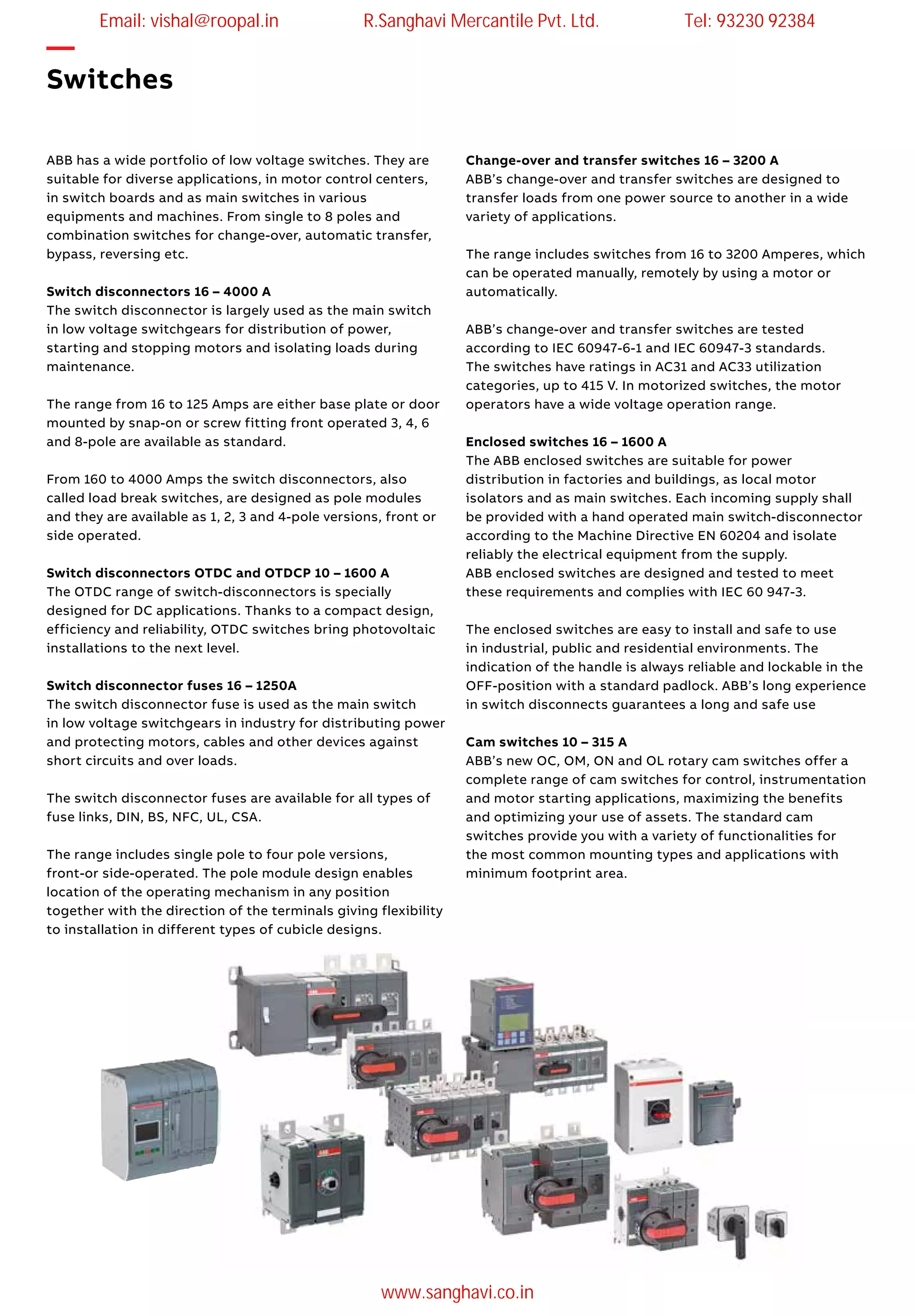 —
Switches
ABB has a wide portfolio of low voltage switches. They are
suitable for diverse applications, in motor control centers,
in switch boards and as main switches in various
equipments and machines. From single to 8 poles and
combination switches for change-over, automatic transfer,
bypass, reversing etc.
Switch disconnectors 16 – 4000 A
The switch disconnector is largely used as the main switch
in low voltage switchgears for distribution of power,
starting and stopping motors and isolating loads during
maintenance.
The range from 16 to 125 Amps are either base plate or door
mounted by snap-on or screw fitting front operated 3, 4, 6
and 8-pole are available as standard.
From 160 to 4000 Amps the switch disconnectors, also
called load break switches, are designed as pole modules
and they are available as 1, 2, 3 and 4-pole versions, front or
side operated.
Switch disconnectors OTDC and OTDCP 10 – 1600 A
The OTDC range of switch-disconnectors is specially
designed for DC applications. Thanks to a compact design,
efficiency and reliability, OTDC switches bring photovoltaic
installations to the next level.
Switch disconnector fuses 16 – 1250A
The switch disconnector fuse is used as the main switch
in low voltage switchgears in industry for distributing power
and protecting motors, cables and other devices against
short circuits and over loads.
The switch disconnector fuses are available for all types of
fuse links, DIN, BS, NFC, UL, CSA.
The range includes single pole to four pole versions,
front-or side-operated. The pole module design enables
location of the operating mechanism in any position
together with the direction of the terminals giving flexibility
to installation in different types of cubicle designs.
Change-over and transfer switches 16 – 3200 A
ABB’s change-over and transfer switches are designed to
transfer loads from one power source to another in a wide
variety of applications.
The range includes switches from 16 to 3200 Amperes, which
can be operated manually, remotely by using a motor or
automatically.
ABB’s change-over and transfer switches are tested
according to IEC 60947-6-1 and IEC 60947-3 standards.
The switches have ratings in AC31 and AC33 utilization
categories, up to 415 V. In motorized switches, the motor
operators have a wide voltage operation range.
Enclosed switches 16 – 1600 A
The ABB enclosed switches are suitable for power
distribution in factories and buildings, as local motor
isolators and as main switches. Each incoming supply shall
be provided with a hand operated main switch-disconnector
according to the Machine Directive EN 60204 and isolate
reliably the electrical equipment from the supply.
ABB enclosed switches are designed and tested to meet
these requirements and complies with IEC 60 947-3.
The enclosed switches are easy to install and safe to use
in industrial, public and residential environments. The
indication of the handle is always reliable and lockable in the
OFF-position with a standard padlock. ABB’s long experience
in switch disconnects guarantees a long and safe use
Cam switches 10 – 315 A
ABB’s new OC, OM, ON and OL rotary cam switches offer a
complete range of cam switches for control, instrumentation
and motor starting applications, maximizing the benefits
and optimizing your use of assets. The standard cam
switches provide you with a variety of functionalities for
the most common mounting types and applications with
minimum footprint area.
Email: vishal@roopal.in R.Sanghavi Mercantile Pvt. Ltd. Tel: 93230 92384
www.sanghavi.co.in
 