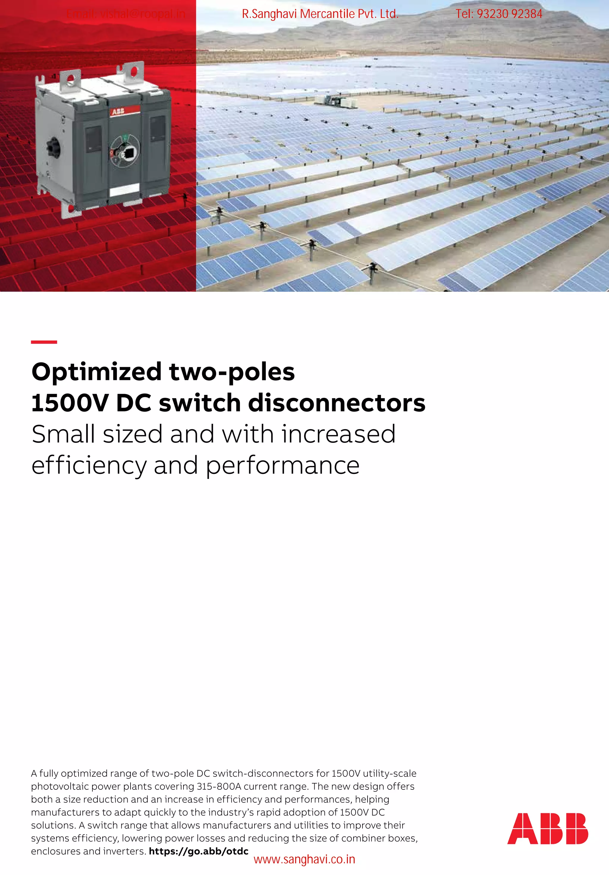 A fully optimized range of two-pole DC switch-disconnectors for 1500V utility-scale
photovoltaic power plants covering 315-800A current range. The new design offers
both a size reduction and an increase in efficiency and performances, helping
manufacturers to adapt quickly to the industry’s rapid adoption of 1500V DC
solutions. A switch range that allows manufacturers and utilities to improve their
systems efficiency, lowering power losses and reducing the size of combiner boxes,
enclosures and inverters. https://go.abb/otdc
—
Optimized two-poles
1500V DC switch disconnectors
Small sized and with increased
efficiency and performance
Email: vishal@roopal.in R.Sanghavi Mercantile Pvt. Ltd. Tel: 93230 92384
www.sanghavi.co.in
 
