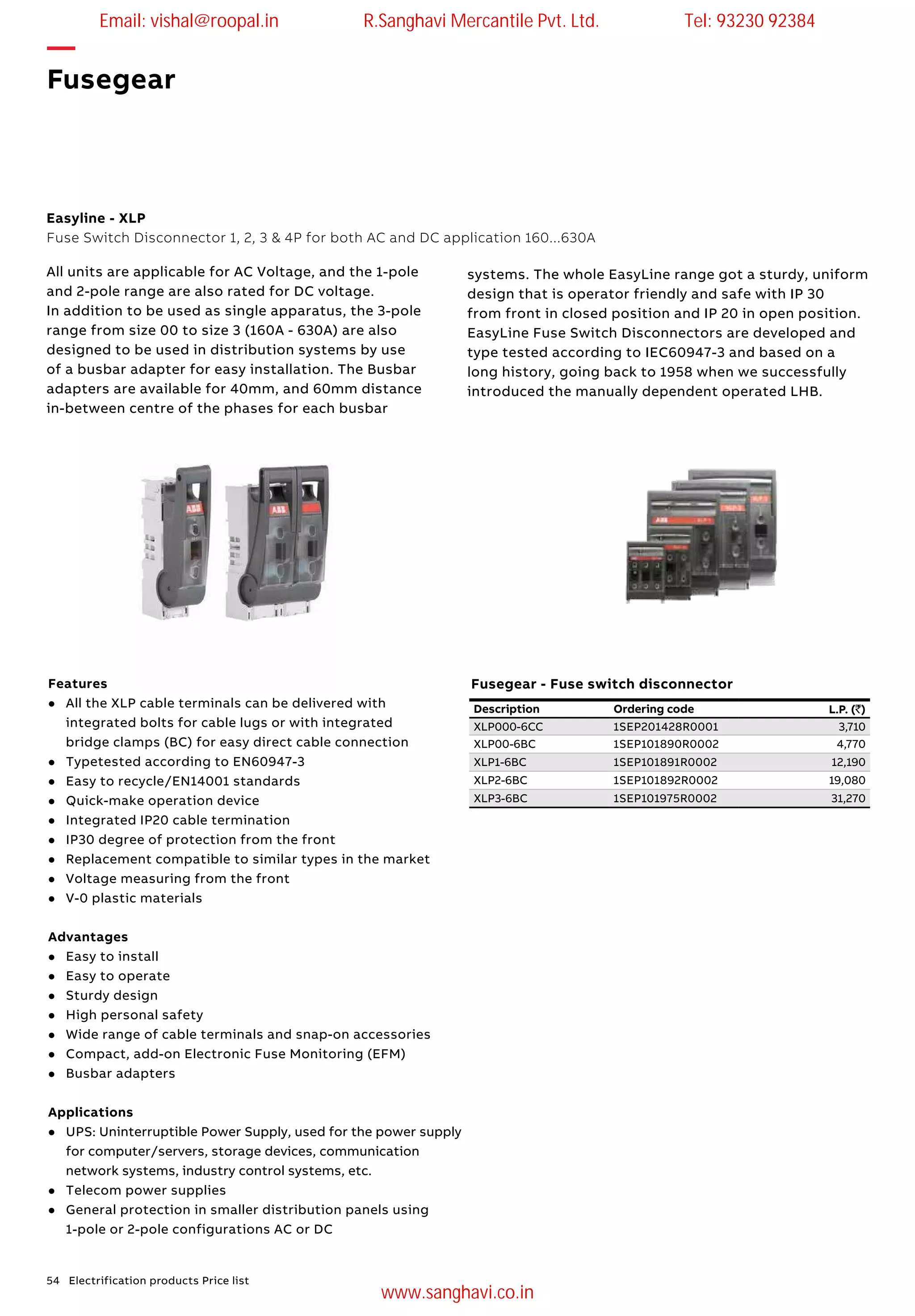 54 Electrification products Price list
—
Fusegear
Easyline - XLP
Fuse Switch Disconnector 1, 2, 3 & 4P for both AC and DC application 160...630A
Features
l	 All the XLP cable terminals can be delivered with
integrated bolts for cable lugs or with integrated
bridge clamps (BC) for easy direct cable connection
l	 Typetested according to EN60947-3
l	 Easy to recycle/EN14001 standards
l	 Quick-make operation device
l	 Integrated IP20 cable termination
l	 IP30 degree of protection from the front
l	 Replacement compatible to similar types in the market
l	 Voltage measuring from the front
l	 V-0 plastic materials
Advantages
l	 Easy to install
l	 Easy to operate
l	 Sturdy design
l	 High personal safety
l	 Wide range of cable terminals and snap-on accessories
l	 Compact, add-on Electronic Fuse Monitoring (EFM)
l	 Busbar adapters
Applications
l	 UPS: Uninterruptible Power Supply, used for the power supply
for computer/servers, storage devices, communication
network systems, industry control systems, etc.
l	 Telecom power supplies
l	 General protection in smaller distribution panels using
1-pole or 2-pole configurations AC or DC
All units are applicable for AC Voltage, and the 1-pole
and 2-pole range are also rated for DC voltage.
In addition to be used as single apparatus, the 3-pole
range from size 00 to size 3 (160A - 630A) are also
designed to be used in distribution systems by use
of a busbar adapter for easy installation. The Busbar
adapters are available for 40mm, and 60mm distance
in-between centre of the phases for each busbar
systems. The whole EasyLine range got a sturdy, uniform
design that is operator friendly and safe with IP 30
from front in closed position and IP 20 in open position.
EasyLine Fuse Switch Disconnectors are developed and
type tested according to IEC60947-3 and based on a
long history, going back to 1958 when we successfully
introduced the manually dependent operated LHB.
Description Ordering code L.P. (`)
XLP000-6CC 1SEP201428R0001 3,710
XLP00-6BC 1SEP101890R0002 4,770
XLP1-6BC 1SEP101891R0002 12,190
XLP2-6BC 1SEP101892R0002 19,080
XLP3-6BC 1SEP101975R0002 31,270
Fusegear - Fuse switch disconnector
Email: vishal@roopal.in R.Sanghavi Mercantile Pvt. Ltd. Tel: 93230 92384
www.sanghavi.co.in
 