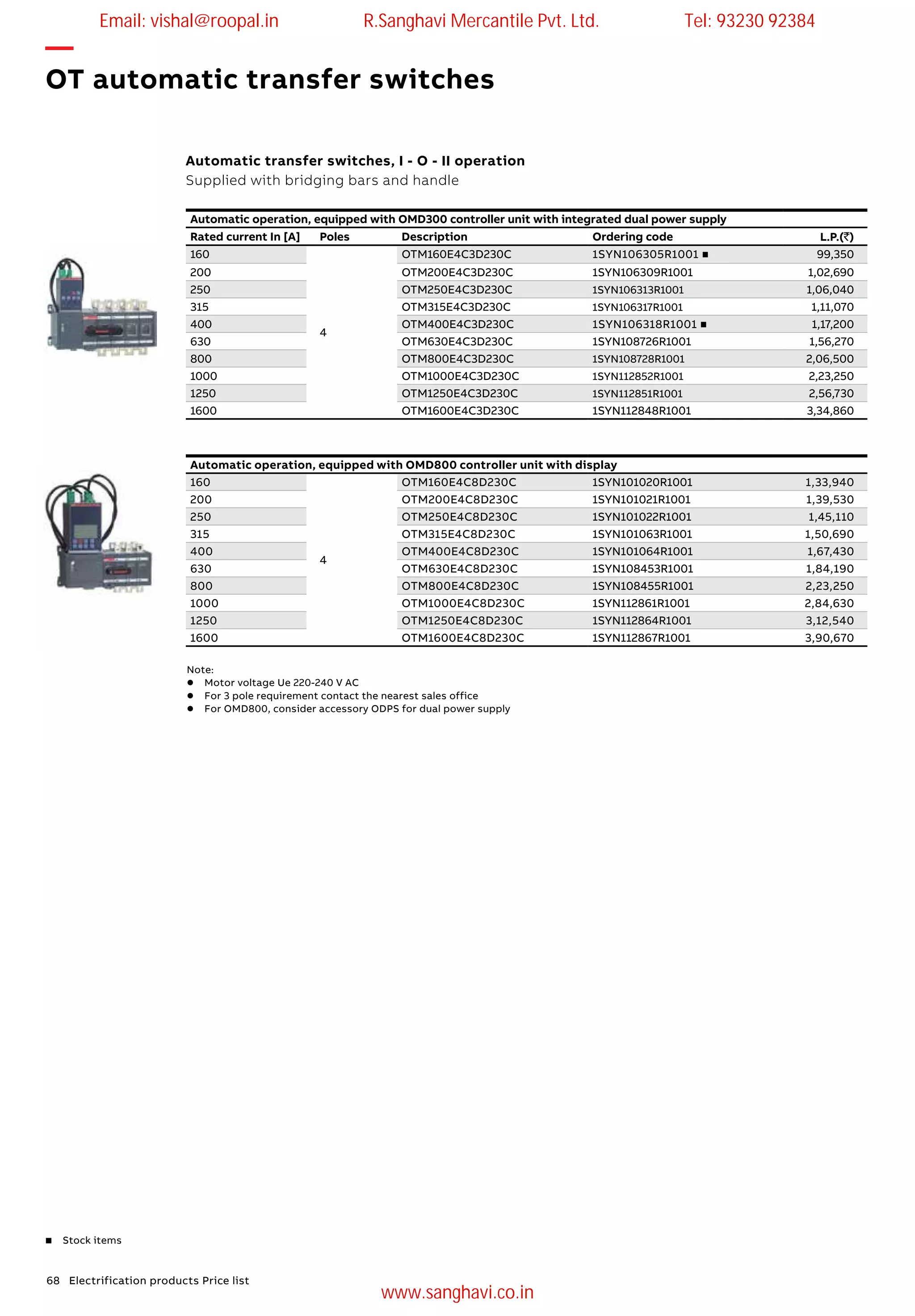 68 Electrification products Price list
—
OT automatic transfer switches
Automatic transfer switches, I - O - II operation
Supplied with bridging bars and handle
Automatic operation, equipped with OMD300 controller unit with integrated dual power supply
Rated current In [A] Poles Description Ordering code L.P.(`)
160
4
OTM160E4C3D230C 1SYN106305R1001 n 99,350
200 OTM200E4C3D230C 1SYN106309R1001 1,02,690
250 OTM250E4C3D230C 1SYN106313R1001 1,06,040
315 OTM315E4C3D230C 1SYN106317R1001 1,11,070
400 OTM400E4C3D230C 1SYN106318R1001 n 1,17,200
630 OTM630E4C3D230C 1SYN108726R1001 1,56,270
800 OTM800E4C3D230C 1SYN108728R1001 2,06,500
1000 OTM1000E4C3D230C 1SYN112852R1001 2,23,250
1250 OTM1250E4C3D230C 1SYN112851R1001 2,56,730
1600 OTM1600E4C3D230C 1SYN112848R1001 3,34,860
Automatic operation, equipped with OMD800 controller unit with display
160
4
OTM160E4C8D230C 1SYN101020R1001 1,33,940
200 OTM200E4C8D230C 1SYN101021R1001 1,39,530
250 OTM250E4C8D230C 1SYN101022R1001 1,45,110
315 OTM315E4C8D230C 1SYN101063R1001 1,50,690
400 OTM400E4C8D230C 1SYN101064R1001 1,67,430
630 OTM630E4C8D230C 1SYN108453R1001 1,84,190
800 OTM800E4C8D230C 1SYN108455R1001 2,23,250
1000 OTM1000E4C8D230C 1SYN112861R1001 2,84,630
1250 OTM1250E4C8D230C 1SYN112864R1001 3,12,540
1600 OTM1600E4C8D230C 1SYN112867R1001 3,90,670
Note:
l	 Motor voltage Ue 220-240 V AC
l	 For 3 pole requirement contact the nearest sales office
l 	 For OMD800, consider accessory ODPS for dual power supply
n Stock items
Email: vishal@roopal.in R.Sanghavi Mercantile Pvt. Ltd. Tel: 93230 92384
www.sanghavi.co.in
 