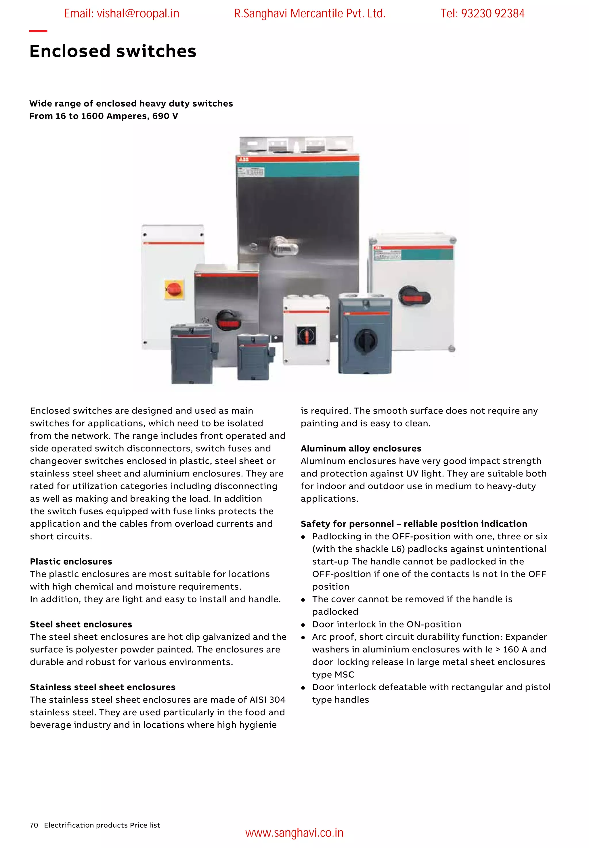 70 Electrification products Price list
—
Enclosed switches
Wide range of enclosed heavy duty switches
From 16 to 1600 Amperes, 690 V
Enclosed switches are designed and used as main
switches for applications, which need to be isolated
from the network. The range includes front operated and
side operated switch disconnectors, switch fuses and
changeover switches enclosed in plastic, steel sheet or
stainless steel sheet and aluminium enclosures. They are
rated for utilization categories including disconnecting
as well as making and breaking the load. In addition
the switch fuses equipped with fuse links protects the
application and the cables from overload currents and
short circuits.
Plastic enclosures
The plastic enclosures are most suitable for locations
with high chemical and moisture requirements.
In addition, they are light and easy to install and handle.
Steel sheet enclosures
The steel sheet enclosures are hot dip galvanized and the
surface is polyester powder painted. The enclosures are
durable and robust for various environments.
Stainless steel sheet enclosures
The stainless steel sheet enclosures are made of AISI 304
stainless steel. They are used particularly in the food and
beverage industry and in locations where high hygienie
is required. The smooth surface does not require any
painting and is easy to clean.
Aluminum alloy enclosures
Aluminum enclosures have very good impact strength
and protection against UV light. They are suitable both
for indoor and outdoor use in medium to heavy-duty
applications.
Safety for personnel – reliable position indication
l	 Padlocking in the OFF-position with one, three or six
(with the shackle L6) padlocks against unintentional
start-up The handle cannot be padlocked in the
OFF-position if one of the contacts is not in the OFF
position
l	 The cover cannot be removed if the handle is
padlocked
l	 Door interlock in the ON-position
l	 Arc proof, short circuit durability function: Expander
	 washers in aluminium enclosures with Ie > 160 A and
door	locking release in large metal sheet enclosures
type MSC
l 	 Door interlock defeatable with rectangular and pistol
type handles
Email: vishal@roopal.in R.Sanghavi Mercantile Pvt. Ltd. Tel: 93230 92384
www.sanghavi.co.in
 
