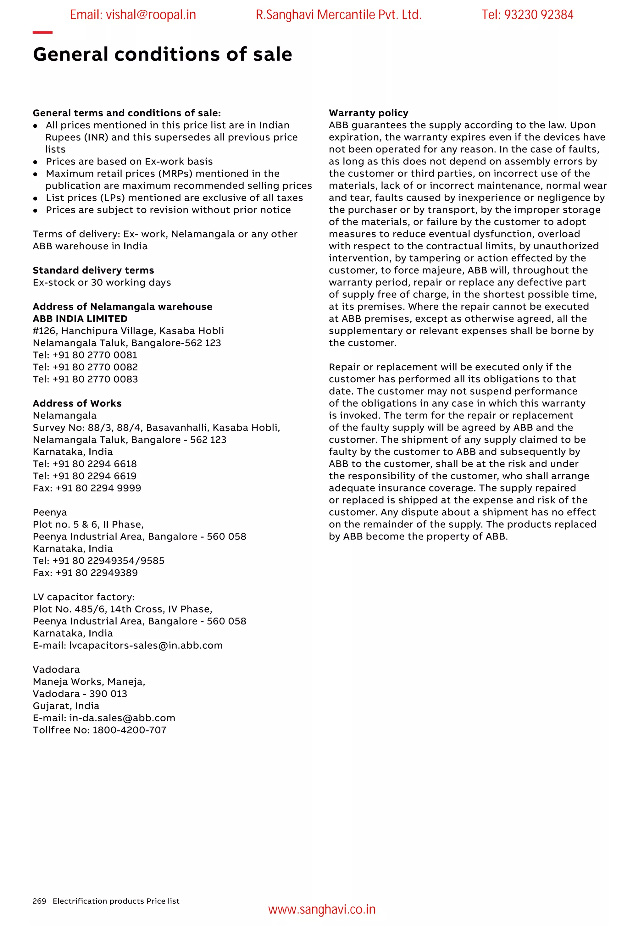 269 Electrification products Price list
—
General conditions of sale
General terms and conditions of sale:
l All prices mentioned in this price list are in Indian
Rupees (INR) and this supersedes all previous price
lists
l Prices are based on Ex-work basis
l Maximum retail prices (MRPs) mentioned in the
publication are maximum recommended selling prices
l List prices (LPs) mentioned are exclusive of all taxes
l Prices are subject to revision without prior notice
Terms of delivery: Ex- work, Nelamangala or any other
ABB warehouse in India
Standard delivery terms
Ex-stock or 30 working days
Address of Nelamangala warehouse
ABB INDIA LIMITED
#126, Hanchipura Village, Kasaba Hobli
Nelamangala Taluk, Bangalore-562 123
Tel: +91 80 2770 0081
Tel: +91 80 2770 0082
Tel: +91 80 2770 0083
Address of Works
Nelamangala
Survey No: 88/3, 88/4, Basavanhalli, Kasaba Hobli,
Nelamangala Taluk, Bangalore - 562 123
Karnataka, India
Tel: +91 80 2294 6618
Tel: +91 80 2294 6619
Fax: +91 80 2294 9999
Peenya
Plot no. 5 & 6, II Phase,
Peenya Industrial Area, Bangalore - 560 058
Karnataka, India
Tel: +91 80 22949354/9585
Fax: +91 80 22949389
LV capacitor factory:
Plot No. 485/6, 14th Cross, IV Phase,
Peenya Industrial Area, Bangalore - 560 058
Karnataka, India
E-mail: lvcapacitors-sales@in.abb.com
Vadodara
Maneja Works, Maneja,
Vadodara - 390 013
Gujarat, India
E-mail: in-da.sales@abb.com
Tollfree No: 1800-4200-707
Warranty policy
ABB guarantees the supply according to the law. Upon
expiration, the warranty expires even if the devices have
not been operated for any reason. In the case of faults,
as long as this does not depend on assembly errors by
the customer or third parties, on incorrect use of the
materials, lack of or incorrect maintenance, normal wear
and tear, faults caused by inexperience or negligence by
the purchaser or by transport, by the improper storage
of the materials, or failure by the customer to adopt
measures to reduce eventual dysfunction, overload
with respect to the contractual limits, by unauthorized
intervention, by tampering or action effected by the
customer, to force majeure, ABB will, throughout the
warranty period, repair or replace any defective part
of supply free of charge, in the shortest possible time,
at its premises. Where the repair cannot be executed
at ABB premises, except as otherwise agreed, all the
supplementary or relevant expenses shall be borne by
the customer.
Repair or replacement will be executed only if the
customer has performed all its obligations to that
date. The customer may not suspend performance
of the obligations in any case in which this warranty
is invoked. The term for the repair or replacement
of the faulty supply will be agreed by ABB and the
customer. The shipment of any supply claimed to be
faulty by the customer to ABB and subsequently by
ABB to the customer, shall be at the risk and under
the responsibility of the customer, who shall arrange
adequate insurance coverage. The supply repaired
or replaced is shipped at the expense and risk of the
customer. Any dispute about a shipment has no effect
on the remainder of the supply. The products replaced
by ABB become the property of ABB.
Email: vishal@roopal.in R.Sanghavi Mercantile Pvt. Ltd. Tel: 93230 92384
www.sanghavi.co.in
 