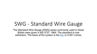 SWG - Standard Wire Gauge
The Standard Wire Gauge (SWG) series commonly used in Great
Britain were given in BS 3737: 1964. The standard is now
withdrawn. The basis of the system is the mil, or 0.001 inches.
 