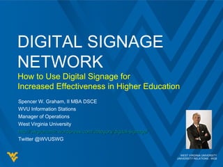 WEST VIRGINIA UNIVERSITY
UNIVERSITY RELATIONS - WEB
Spencer W. Graham, II MBA DSCE
WVU Information Stations
Manager of Operations
West Virginia University
http://swgraham2.wordpress.com/category/digital-signage/http://swgraham2.wordpress.com/category/digital-signage/
Twitter @WVUSWG
DIGITAL SIGNAGE
NETWORK
How to Use Digital Signage for
Increased Effectiveness in Higher Education
 