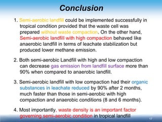 17 
Conclusion 
1. Semi-aerobic landfill could be implemented successfully in tropical condition provided that the waste cell was prepared without waste compaction. On the other hand, Semi-aerobic landfill with high compaction behaved like anaerobic landfill in terms of leachate stabilization but produced lower methane emission. 
2. Both semi-aerobic Landfill with high and low compaction can decrease gas emission from landfill surface more than 90% when compared to anaerobic landfill. 
3. Semi-aerobic landfill with low compaction had their organic substances in leachate reduced by 90% after 2 months, much faster than those in semi-aerobic with high compaction and anaerobic conditions (8 and 6 months). 
4. Most importantly, waste density is an important factor governing semi-aerobic condition in tropical landfill  