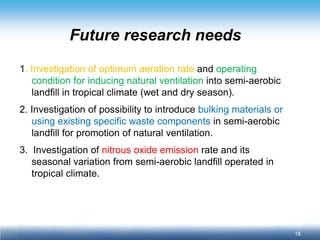 18 
Future research needs 
1. Investigation of optimum aeration rate and operating condition for inducing natural ventilation into semi-aerobic landfill in tropical climate (wet and dry season). 
2. Investigation of possibility to introduce bulking materials or using existing specific waste components in semi-aerobic landfill for promotion of natural ventilation. 
3. Investigation of nitrous oxide emission rate and its seasonal variation from semi-aerobic landfill operated in tropical climate.  