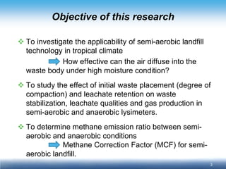 3 
Objective of this research 
 
To investigate the applicability of semi-aerobic landfill technology in tropical climate 
How effective can the air diffuse into the waste body under high moisture condition? 
 
To study the effect of initial waste placement (degree of compaction) and leachate retention on waste stabilization, leachate qualities and gas production in semi-aerobic and anaerobic lysimeters. 
 
To determine methane emission ratio between semi- aerobic and anaerobic conditions 
Methane Correction Factor (MCF) for semi- aerobic landfill.  