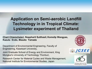 Application on Semi-aerobic Landfill Technology in in Tropical Climate: Lysimeter experiment of Thailand 
Chart Chiemchaisri, Noppharit Sutthasil, Komsilp Wangyao, Kazuto Endo, Masato Yamada 
Department of Environmental Engineering, Faculty of Engineering, Kasetsart University, 
Joint Graduate School of Energy and Environment, King Mongkut’s University of Technology Thonburi, 
Research Center for Material Cycles and Waste Management, National Institute for Environmental Studies, Japan  