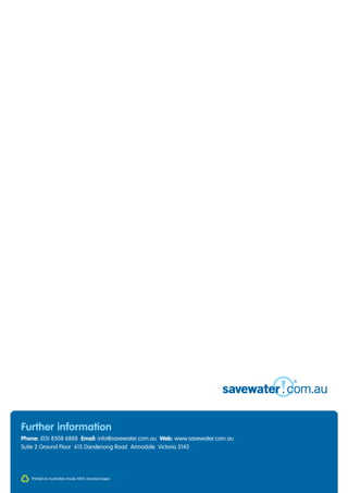 Further information
Phone: (03) 8508 6888 Email: info@savewater.com.au Web: www.savewater.com.au
Suite 2 Ground Floor 615 Dandenong Road Armadale Victoria 3143




   Printed on Australian-made 100% recycled paper.
 