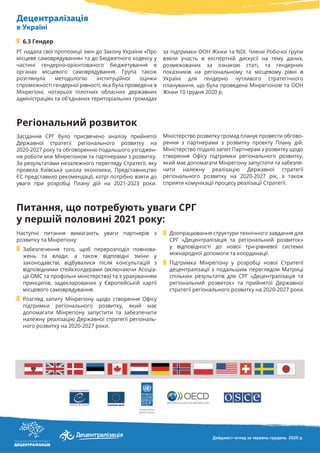 Децентралізація
в Україні
РГ надала свої пропозиції змін до Закону України «Про
місцеве самоврядування» та до Бюджетного кодексу у
частині гендерно-орієнтованого бюджетування в
органах місцевого самоврядування. Група також
розглянула методологію інституційної оцінки
спроможності гендерної рівності, яка була проведена в
Мінрегіоні, чотирьох пілотних обласних державних
адміністраціях та об'єднаних територіальних громадах
6.3 Гендер
Дайджест-огляд за червень-грудень 2020 р.
за підтримки ООН Жінки та NDI. Члени Робочої групи
взяли участь в експертній дискусії на тему даних,
розмежованих за ознакою статі, та гендерних
показників на регіональному та місцевому рівні в
Україні для гендерно чутливого стратегічного
планування, що була проведена Мінрегіоном та ООН
Жінки 10 грудня 2020 р.
Засідання СРГ було присвячено аналізу прийнятої
Державної стратегії регіонального розвитку на
2020-2027 року та обговоренню подальшого узгоджен-
ня роботи між Мінрегіоном та партнерами з розвитку.
За результатами незалежного перегляду Стратегії, яку
провела Київська школа економіки, Представництво
ЄС представило рекомендації, котрі потрібно взяти до
уваги при розробці Плану дій на 2021-2023 роки.
Міністерство розвитку громад планує провести обгово-
рення з партнерами з розвитку проекту Плану дій.
Міністерство подало запит Партнерам з розвитку щодо
створення Офісу підтримки регіонального розвитку,
який має допомагати Мінрегіону запустити та забезпе-
чити належну реалізацію Державної стратегії
регіонального розвитку на 2020-2027 рік, а також
сприяти комунікації процесу реалізації Стратегії.
Регіональний розвиток
Наступні питання вимагають уваги партнерів з
розвитку та Мінрегіону:
Забезпечення того, щоб перерозподіл повнова-
жень та влади, а також відповідні зміни у
законодавстві, відбувалися після консультацій з
відповідними стейкхолдерами (включаючи Асоціа-
ції ОМС та профільні міністерства) та з урахуванням
принципів, задекларованих у Європейській хартії
місцевого самоврядування.
Розгляд запиту Мінрегіону щодо створення Офісу
підтримки регіонального розвитку, який має
допомагати Мінрегіону запустити та забезпечити
належну реалізацію Державної стратегії регіональ-
ного розвитку на 2020-2027 роки.
Доопрацювання структури технічного завдання для
СРГ «Децентралізація та регіональний розвиток»
у відповідності до нової три-рівневої системи
міжнародної допомоги та координації.
Підтримка Мінрегіону у розробці нової Стратегії
децентралізації з подальшим переглядом Матриці
спільних результатів для СРГ «Децентралізація та
регіональний розвиток» та прийнятої Державної
стратегії регіонального розвитку на 2020-2027 роки.
Питання, що потребують уваги СРГ
у першій половині 2021 року:
 