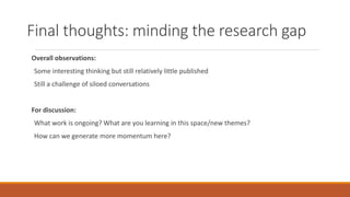 Final thoughts: minding the research gap
Overall observations:
Some interesting thinking but still relatively little published
Still a challenge of siloed conversations
For discussion:
What work is ongoing? What are you learning in this space/new themes?
How can we generate more momentum here?
 