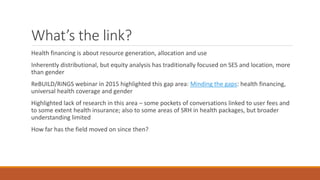What’s the link?
Health financing is about resource generation, allocation and use
Inherently distributional, but equity analysis has traditionally focused on SES and location, more
than gender
ReBUILD/RiNGS webinar in 2015 highlighted this gap area: Minding the gaps: health financing,
universal health coverage and gender
Highlighted lack of research in this area – some pockets of conversations linked to user fees and
to some extent health insurance; also to some areas of SRH in health packages, but broader
understanding limited
How far has the field moved on since then?
 
