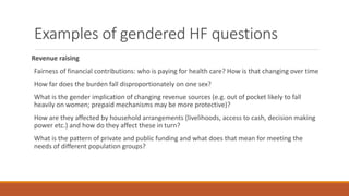Examples of gendered HF questions
Revenue raising
Fairness of financial contributions: who is paying for health care? How is that changing over time
How far does the burden fall disproportionately on one sex?
What is the gender implication of changing revenue sources (e.g. out of pocket likely to fall
heavily on women; prepaid mechanisms may be more protective)?
How are they affected by household arrangements (livelihoods, access to cash, decision making
power etc.) and how do they affect these in turn?
What is the pattern of private and public funding and what does that mean for meeting the
needs of different population groups?
 