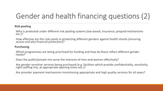 Gender and health financing questions (2)
Risk pooling
Who is protected under different risk pooling systems (tax-based, insurance, prepaid mechanisms
etc.)?
How effective are the risks pools in protecting different genders against health shocks (ensuring
access and also financial protection)?
Purchasing
Which programmes are being prioritised for funding and how do these reflect different gender
needs?
Does the public/private mix serve the interests of men and women effectively?
Are gender-sensitive services being purchased (e.g. facilities which provide confidentiality, sensitivity,
right staffing mix, at appropriate opening times etc.)?
Are provider payment mechanisms incentivising appropriate and high quality services for all sexes?
 
