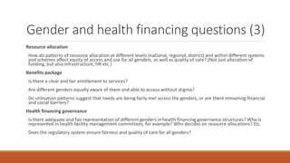 Gender and health financing questions (3)
Resource allocation
How do patterns of resource allocation at different levels (national, regional, district) and within different systems
and schemes affect equity of access and use for all genders, as well as quality of care? (Not just allocation of
funding, but also infrastructure, HR etc.)
Benefits package
Is there a clear and fair entitlement to services?
Are different genders equally aware of them and able to access without stigma?
Do utilisation patterns suggest that needs are being fairly met across the genders, or are there remaining financial
and social barriers?
Health financing governance
Is there adequate and fair representation of different genders in health financing governance structures? Who is
represented in health facility management committees, for example? Who decides on resource allocations? Etc.
Does the regulatory system ensure fairness and quality of care for all genders?
 