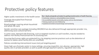 Protective policy features
Higher public investment in the health sector
Coverage decoupled from financial
contribution
Broad package covering whole household
and whole life-cycle
Gender-sensitive care package (including SRH/MCH but also delivered through appropriate provider mix,
addressing socio-cultural barriers)
In some cases, demand-side financing, such as targeted vouchers or cash transfers, may be needed to
address non-facility financial barriers to accessing care
Ensuring that human rights are protected (e.g. by stopping coercive practices such as the detention of
women or babies when facility bills are unsettled)
Policies considering intersectional issues (not just targeting poor)
Given high use of private sector in many settings, ensuring respectful, non-abusive, appropriate, high
quality care in private providers as well as public (though payment systems, regulation etc) is key
 