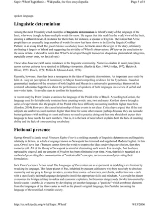 Sapir–Whorf hypothesis - Wikipedia, the free encyclopedia                                               Page 5 of 8



spoken language.


Linguistic determinism
Among the most frequently cited examples of linguistic determinism is Whorf's study of the language of the
Inuit, who were thought to have multiple words for snow. He argues that this modifies the world view of the Inuit,
creating a different mode of existence for them than, for instance, a speaker of English. The notion that Arctic
people have an unusually large number of words for snow has been shown to be false by linguist Geoffrey
Pullum; in an essay titled The great Eskimo vocabulary hoax, he tracks down the origin of the story, ultimately
attributing it largely to Whorf and suggesting the triviality of Whorf's observations. (Whatever the conclusion to
the snow debate, it should be noted that Whorf's developed thought focused on ubiquitous grammatical categories,
especially covert ones, not lexical sets.)

These ideas have met with some resistance in the linguistic community. Numerous studies in color perception
across various cultures have resulted in differing viewpoints. (Berlin & Kay, 1969; Heider, 1972; Heider &
Oliver, 1973; Rosch, 1974; Miller & Johnson-Laird, 1976)

Recently, however, there has been a resurgence in the idea of linguistic determinism. An important case study by
John A. Lucy on perception of numerosity in Mayan found compelling evidence for the hypothesis. Based on
grammatical analyses of the structure of both English and Mayan in a universalist grammatical framework he
ventured substantive hypotheses about the performance of speakers of both languages on a series of verbal and
non-verbal tests. His results seem to confirm his hypotheses.

A recent study by Peter Gordon examines the language of the Pirahã tribe of Brazil. According to Gordon, the
language used by this tribe only contains three counting words: one, two and many. Gordon shows through a
series of experiments that the people of the Pirahã tribe have difficulty recounting numbers higher than three
(Gordon, 2004). However, the causal relationship of these events is not clear. Critics have argued that if the test
subjects are unable to count numbers higher than three for some other reason (perhaps because they are nomadic
hunter/gatherers with nothing to count and hence no need to practice doing so) then one should not expect their
language to have words for such numbers. That is, it is the lack of need which explains both the lack of counting
ability and the lack of corresponding vocabulary.


Fictional presence
George Orwell's classic novel Nineteen Eighty-Four is a striking example of linguistic determinism and linguistic
relativity in fiction, in which a language known as Newspeak has trimmed and supplanted Modern English. In this
case, Orwell says that if humans cannot form the words to express the ideas underlying a revolution, then they
cannot revolt. All of the theory of Newspeak is aimed at eliminating such words. For example, bad has been
replaced by ungood, and the concept of freedom has been eliminated over time. Note, that this is regarded as a
method of preventing the communication of "undesireable" concepts, not as a means of preventing their
formulation.

Jack Vance's science fiction novel The Languages of Pao centers on an experiment in modeling a civilization by
tweaking its language. The future planet of Pao, inhabited by peasant cultivators who bow passively to absolute
monarchy and are prey to foreign invaders, creates three castes - of warriors, merchants, and technicians - each
with a specifically-tailored language designed to instill the appropriate skills and mindsets. As a result the planet
overcomes its foreign military invaders and economic exploiters, but becomes dangerously divided into mutually-
hostile castes - and this is overcome by developing yet another language, a "pastiche" which combines elements
from the languages of the three castes as well as the planet's original language, this Pastiche becoming the
language of the reunified, versatile society.




http://en.wikipedia.org/wiki/Sapir_Whorf                                                                  9/13/2006
 