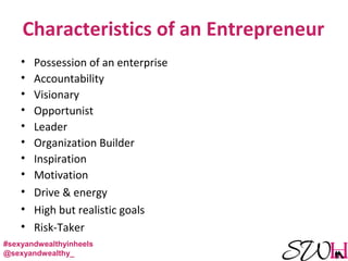 Characteristics of an Entrepreneur
• Possession of an enterprise
• Accountability
• Visionary
• Opportunist
• Leader
• Organization Builder
• Inspiration
• Motivation
• Drive & energy
• High but realistic goals
• Risk-Taker
#sexyandwealthyinheels
@sexyandwealthy_
 
