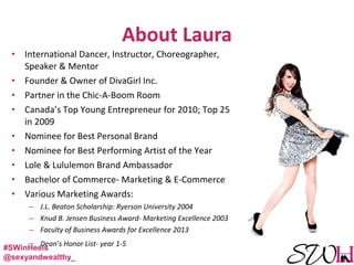 • International Dancer, Instructor, Choreographer,
Speaker & Mentor
• Founder & Owner of DivaGirl Inc.
• Partner in the Chic-A-Boom Room
• Canada’s Top Young Entrepreneur for 2010; Top 25
in 2009
• Nominee for Best Personal Brand
• Nominee for Best Performing Artist of the Year
• Lole & Lululemon Brand Ambassador
• Bachelor of Commerce- Marketing & E-Commerce
• Various Marketing Awards:
– J.L. Beaton Scholarship: Ryerson University 2004
– Knud B. Jensen Business Award- Marketing Excellence 2003
– Faculty of Business Awards for Excellence 2013
– Dean’s Honor List- year 1-5
#SWinHeels
@sexyandwealthy_
 