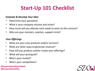 Start-Up 101 Checklist
Evaluate & Develop Your Idea
• Determine your passion(s)
• What is your company mission and vision?
• How much will you allocate each week to work on this venture?
• Who are your mentors, coaches, support circle?
Your Offerings
• What are your core products and/or services?
• What are other ways to generate revenue?
• How will you produce and/or create your offerings?
• What will your pricing be?
• Who’s your market?
• Who’s your competition?
#sexyandwealthyinheels
@sexyandwealthy_
 