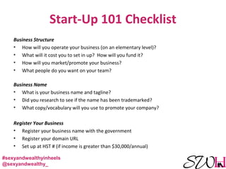 Start-Up 101 Checklist
Business Structure
• How will you operate your business (on an elementary level)?
• What will it cost you to set in up? How will you fund it?
• How will you market/promote your business?
• What people do you want on your team?
Business Name
• What is your business name and tagline?
• Did you research to see if the name has been trademarked?
• What copy/vocabulary will you use to promote your company?
Register Your Business
• Register your business name with the government
• Register your domain URL
• Set up at HST # (if income is greater than $30,000/annual)
#sexyandwealthyinheels
@sexyandwealthy_
 