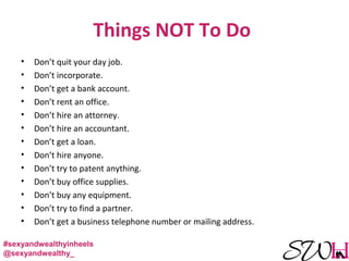 Things NOT To Do
• Don’t quit your day job.
• Don’t incorporate.
• Don’t get a bank account.
• Don’t rent an office.
• Don’t hire an attorney.
• Don’t hire an accountant.
• Don’t get a loan.
• Don’t hire anyone.
• Don’t try to patent anything.
• Don’t buy office supplies.
• Don’t buy any equipment.
• Don’t try to find a partner.
• Don’t get a business telephone number or mailing address.
#sexyandwealthyinheels
@sexyandwealthy_
 