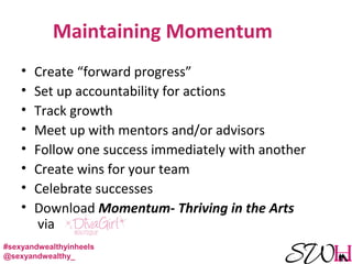 Maintaining Momentum
• Create “forward progress”
• Set up accountability for actions
• Track growth
• Meet up with mentors and/or advisors
• Follow one success immediately with another
• Create wins for your team
• Celebrate successes
• Download Momentum- Thriving in the Arts
via
#sexyandwealthyinheels
@sexyandwealthy_
 