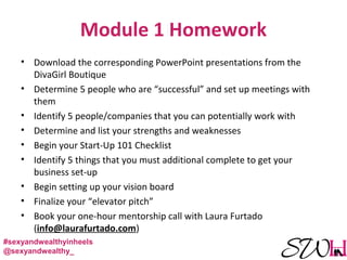 Module 1 Homework
• Download the corresponding PowerPoint presentations from the
DivaGirl Boutique
• Determine 5 people who are “successful” and set up meetings with
them
• Identify 5 people/companies that you can potentially work with
• Determine and list your strengths and weaknesses
• Begin your Start-Up 101 Checklist
• Identify 5 things that you must additional complete to get your
business set-up
• Begin setting up your vision board
• Finalize your “elevator pitch”
• Book your one-hour mentorship call with Laura Furtado
(info@laurafurtado.com)
#sexyandwealthyinheels
@sexyandwealthy_
 