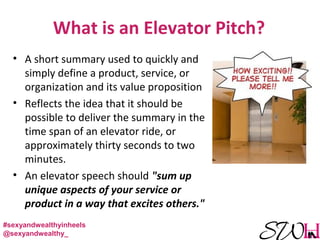 What is an Elevator Pitch?
• A short summary used to quickly and
simply define a product, service, or
organization and its value proposition
• Reflects the idea that it should be
possible to deliver the summary in the
time span of an elevator ride, or
approximately thirty seconds to two
minutes.
• An elevator speech should "sum up
unique aspects of your service or
product in a way that excites others."
#sexyandwealthyinheels
@sexyandwealthy_
 