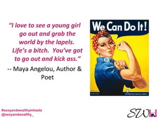 “I love to see a young girl
go out and grab the
world by the lapels.
Life’s a bitch. You’ve got
to go out and kick ass.”
-- Maya Angelou, Author &
Poet
#sexyandwealthyinheels
@sexyandwealthy_
 