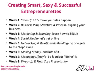 Creating Smart, Sexy & Successful
Entrepreneurettes
• Week 1: Start-Up 101- make your idea happen
• Week 2: Business Plan, Structure & Process- aligning your
business
• Week 3: Marketing & Branding- learn how to SELL it
• Week 4: Social Media- let’s get online
• Week 5: Networking & Relationship Building- no one gets
to the “top” alone
• Week 6: Making Money- and lots of it!
• Week 7: Managing Lifestyle- be fabulous “doing” it
• Week 8: Wrap-Up & Final Case Presentation
#sexyandwealthyinheels
@sexyandwealthy_
 