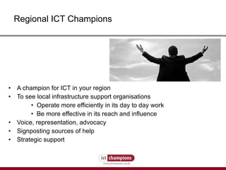 A champion for ICT in your region To see local infrastructure support organisations  Operate more efficiently in its day to day work Be more effective in its reach and influence Voice, representation, advocacy Signposting sources of help Strategic support Regional ICT Champions 