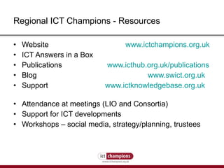 Regional ICT Champions - Resources Website  www.ictchampions.org.uk   ICT Answers in a Box Publications    www.icthub.org.uk /publications   Blog  www.swict.org.uk Support    www.ictknowledgebase.org.uk   Attendance at meetings (LIO and Consortia) Support for ICT developments Workshops – social media, strategy/planning, trustees 