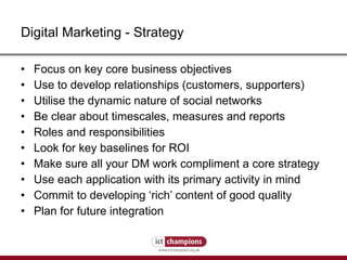 Digital Marketing - Strategy Focus on key core business objectives Use to develop relationships (customers, supporters) Utilise the dynamic nature of social networks Be clear about timescales, measures and reports Roles and responsibilities  Look for key baselines for ROI Make sure all your DM work compliment a core strategy Use each application with its primary activity in mind Commit to developing ‘rich’ content of good quality Plan for future integration 