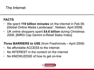 FACTS We spent  119 billion minutes  on the internet in Feb 09. [Global Online Media Landscape”, Nielsen, April 2009] UK online shoppers spent  £4.6 billion  during Christmas 2008. [IMRG Cap Gemini e-Retail Sales Index] Three BARRIERS to USE  (from Freshminds – April 2009) No affordable ACCESS to the internet No INTEREST in the content on the internet No KNOWLEDGE of how to get on-line The Internet 
