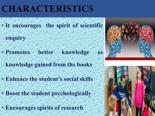 CHARACTERISTICS
• It encourages the spirit of scientific
enquiry
• Promotes better knowledge as
knowledge gained from the books
• Enhance the student’s social skills
• Boost the student psychologically
• Encourages spirits of research
 