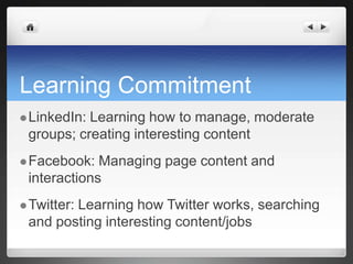 Learning CommitmentLinkedIn: Learning how to manage, moderate groups; creating interesting contentFacebook: Managing page content and interactionsTwitter: Learning how Twitter works, searching and posting interesting content/jobs
