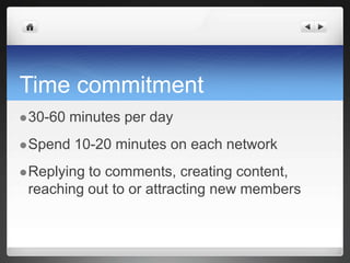 Time commitment30-60 minutes per daySpend 10-20 minutes on each networkReplying to comments, creating content, reaching out to or attracting new members 